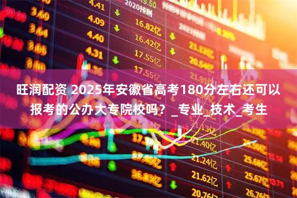 旺润配资 2025年安徽省高考180分左右还可以报考的公办大专院校吗？_专业_技术_考生