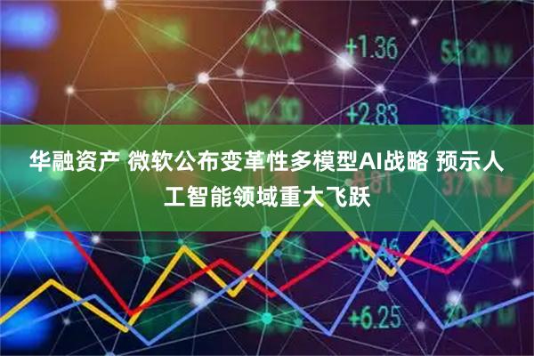 华融资产 微软公布变革性多模型AI战略 预示人工智能领域重大飞跃