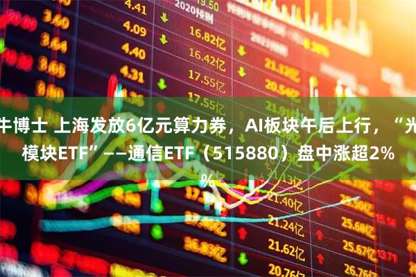 牛博士 上海发放6亿元算力券，AI板块午后上行，“光模块ETF”——通信ETF（515880）盘中涨超2%