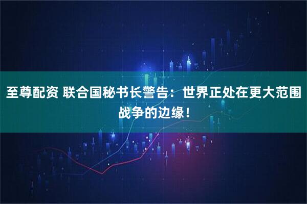 至尊配资 联合国秘书长警告：世界正处在更大范围战争的边缘！