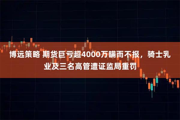 博远策略 期货巨亏超4000万瞒而不报，骑士乳业及三名高管遭证监局重罚