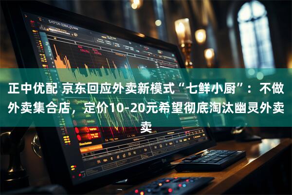 正中优配 京东回应外卖新模式“七鲜小厨”：不做外卖集合店，定价10-20元希望彻底淘汰幽灵外卖