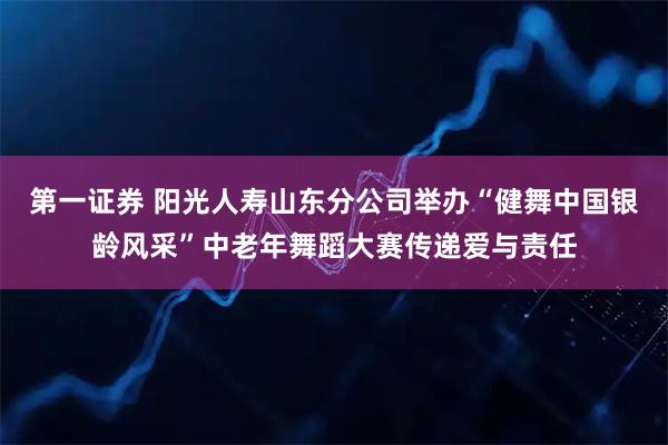 第一证券 阳光人寿山东分公司举办“健舞中国银龄风采”中老年舞蹈大赛传递爱与责任