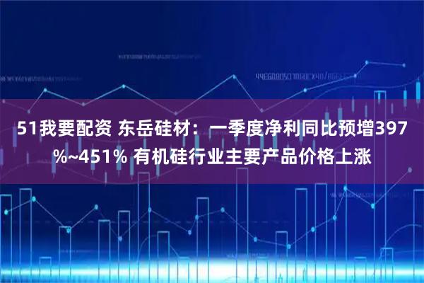 51我要配资 东岳硅材：一季度净利同比预增397%~451% 有机硅行业主要产品价格上涨