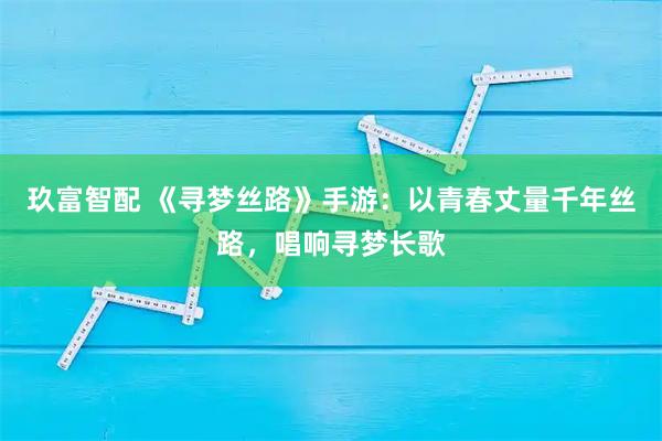 玖富智配 《寻梦丝路》手游：以青春丈量千年丝路，唱响寻梦长歌