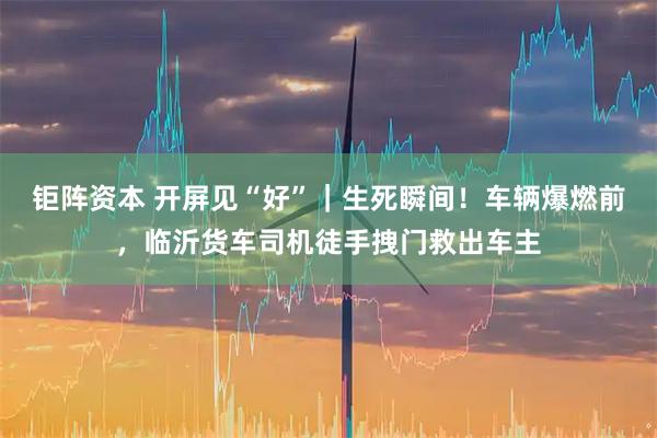 钜阵资本 开屏见“好”｜生死瞬间！车辆爆燃前，临沂货车司机徒手拽门救出车主