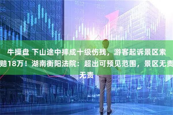 牛操盘 下山途中摔成十级伤残,游客起诉景区索赔18万!湖南衡阳法院:超出可预见范围,景区无责