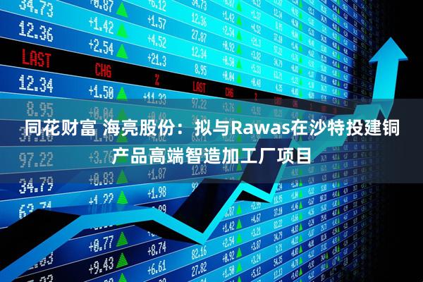 同花财富 海亮股份：拟与Rawas在沙特投建铜产品高端智造加工厂项目
