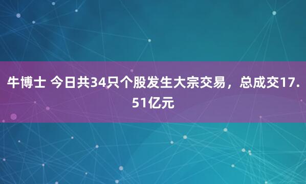 牛博士 今日共34只个股发生大宗交易，总成交17.51亿元